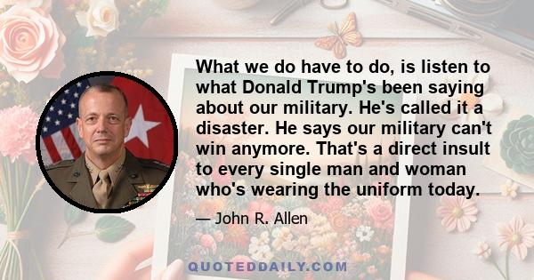 What we do have to do, is listen to what Donald Trump's been saying about our military. He's called it a disaster. He says our military can't win anymore. That's a direct insult to every single man and woman who's