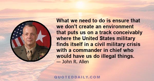 What we need to do is ensure that we don't create an environment that puts us on a track conceivably where the United States military finds itself in a civil military crisis with a commander in chief who would have us