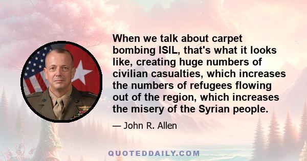 When we talk about carpet bombing ISIL, that's what it looks like, creating huge numbers of civilian casualties, which increases the numbers of refugees flowing out of the region, which increases the misery of the