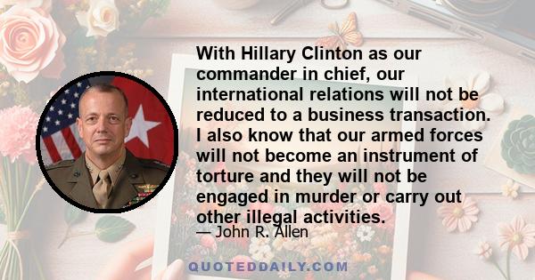 With Hillary Clinton as our commander in chief, our international relations will not be reduced to a business transaction. I also know that our armed forces will not become an instrument of torture and they will not be