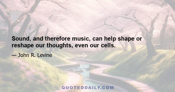 Sound, and therefore music, can help shape or reshape our thoughts, even our cells.