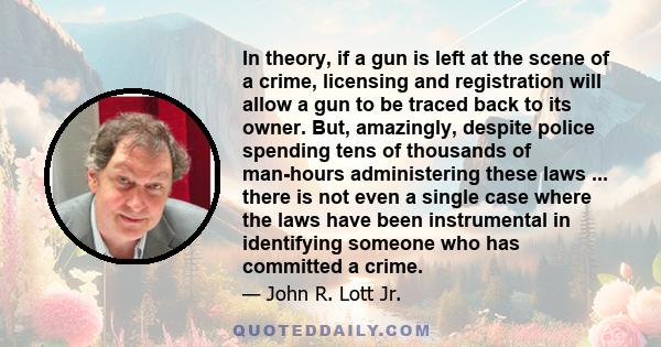 In theory, if a gun is left at the scene of a crime, licensing and registration will allow a gun to be traced back to its owner. But, amazingly, despite police spending tens of thousands of man-hours administering these 