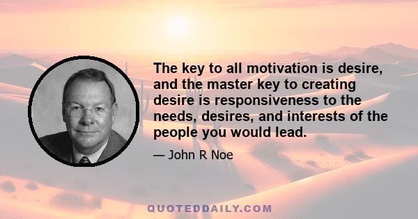 The key to all motivation is desire, and the master key to creating desire is responsiveness to the needs, desires, and interests of the people you would lead.