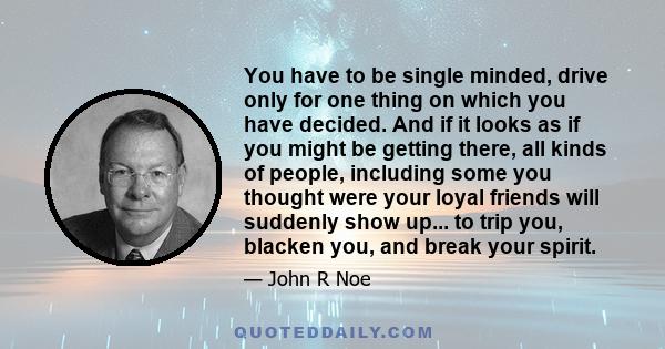 You have to be single minded, drive only for one thing on which you have decided. And if it looks as if you might be getting there, all kinds of people, including some you thought were your loyal friends will suddenly