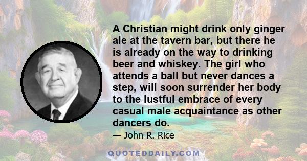 A Christian might drink only ginger ale at the tavern bar, but there he is already on the way to drinking beer and whiskey. The girl who attends a ball but never dances a step, will soon surrender her body to the