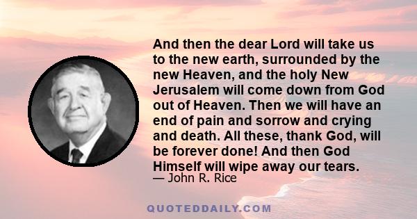 And then the dear Lord will take us to the new earth, surrounded by the new Heaven, and the holy New Jerusalem will come down from God out of Heaven. Then we will have an end of pain and sorrow and crying and death. All 