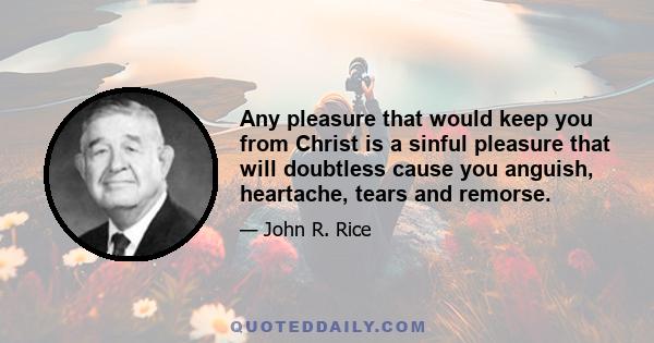 Any pleasure that would keep you from Christ is a sinful pleasure that will doubtless cause you anguish, heartache, tears and remorse.