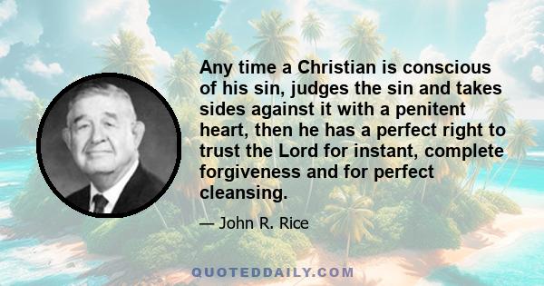 Any time a Christian is conscious of his sin, judges the sin and takes sides against it with a penitent heart, then he has a perfect right to trust the Lord for instant, complete forgiveness and for perfect cleansing.