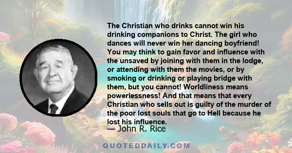 The Christian who drinks cannot win his drinking companions to Christ. The girl who dances will never win her dancing boyfriend! You may think to gain favor and influence with the unsaved by joining with them in the