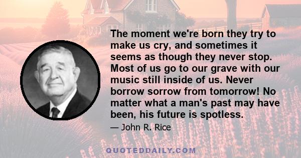 The moment we're born they try to make us cry, and sometimes it seems as though they never stop. Most of us go to our grave with our music still inside of us. Never borrow sorrow from tomorrow! No matter what a man's