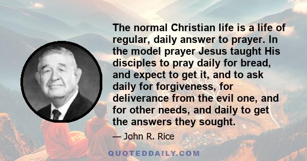 The normal Christian life is a life of regular, daily answer to prayer. In the model prayer Jesus taught His disciples to pray daily for bread, and expect to get it, and to ask daily for forgiveness, for deliverance