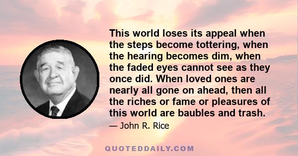 This world loses its appeal when the steps become tottering, when the hearing becomes dim, when the faded eyes cannot see as they once did. When loved ones are nearly all gone on ahead, then all the riches or fame or