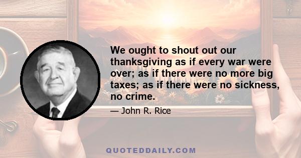 We ought to shout out our thanksgiving as if every war were over; as if there were no more big taxes; as if there were no sickness, no crime.