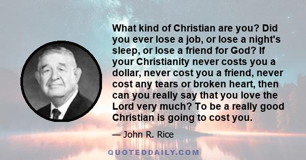 What kind of Christian are you? Did you ever lose a job, or lose a night's sleep, or lose a friend for God? If your Christianity never costs you a dollar, never cost you a friend, never cost any tears or broken heart,