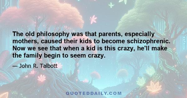 The old philosophy was that parents, especially mothers, caused their kids to become schizophrenic. Now we see that when a kid is this crazy, he'll make the family begin to seem crazy.