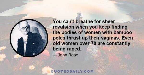 You can't breathe for sheer revulsion when you keep finding the bodies of women with bamboo poles thrust up their vaginas. Even old women over 70 are constantly being raped.