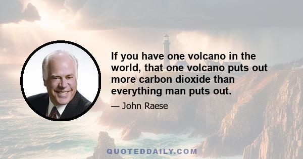 If you have one volcano in the world, that one volcano puts out more carbon dioxide than everything man puts out.