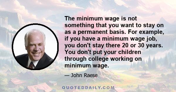 The minimum wage is not something that you want to stay on as a permanent basis. For example, if you have a minimum wage job, you don't stay there 20 or 30 years. You don't put your children through college working on