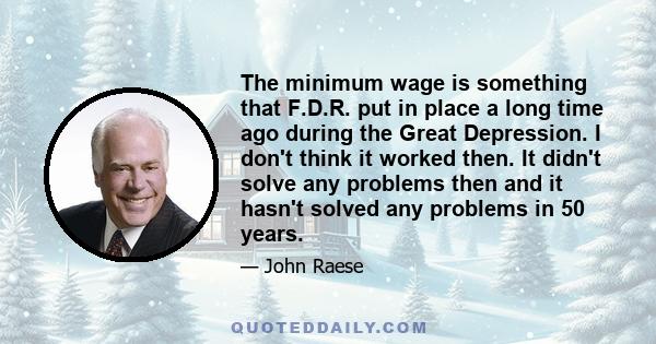 The minimum wage is something that F.D.R. put in place a long time ago during the Great Depression. I don't think it worked then. It didn't solve any problems then and it hasn't solved any problems in 50 years.