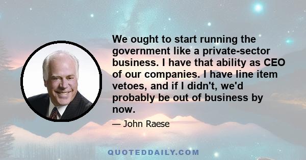 We ought to start running the government like a private-sector business. I have that ability as CEO of our companies. I have line item vetoes, and if I didn't, we'd probably be out of business by now.