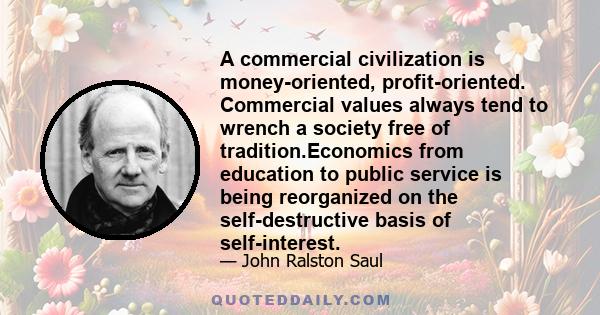 A commercial civilization is money-oriented, profit-oriented. Commercial values always tend to wrench a society free of tradition.Economics from education to public service is being reorganized on the self-destructive