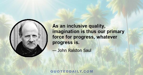 As an inclusive quality, imagination is thus our primary force for progress, whatever progress is.