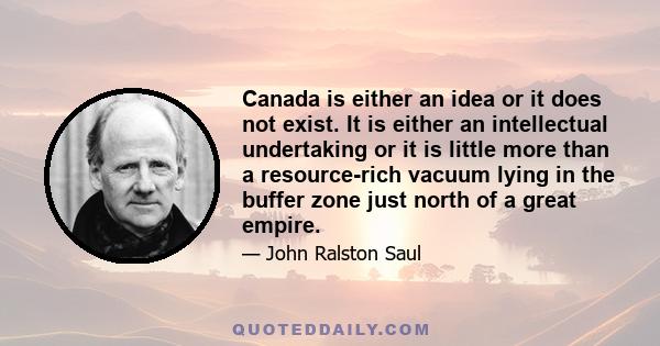 Canada is either an idea or it does not exist. It is either an intellectual undertaking or it is little more than a resource-rich vacuum lying in the buffer zone just north of a great empire.