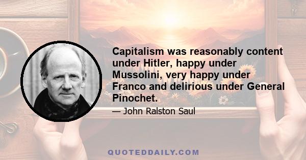 Capitalism was reasonably content under Hitler, happy under Mussolini, very happy under Franco and delirious under General Pinochet.