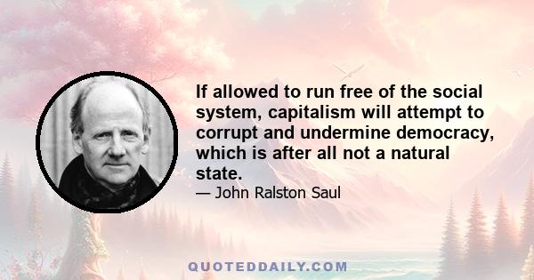 If allowed to run free of the social system, capitalism will attempt to corrupt and undermine democracy, which is after all not a natural state.