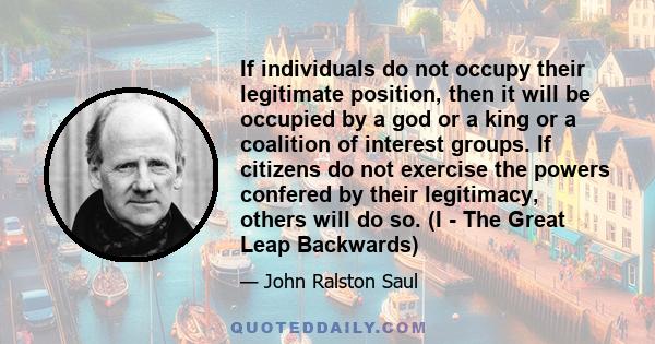 If individuals do not occupy their legitimate position, then it will be occupied by a god or a king or a coalition of interest groups. If citizens do not exercise the powers confered by their legitimacy, others will do