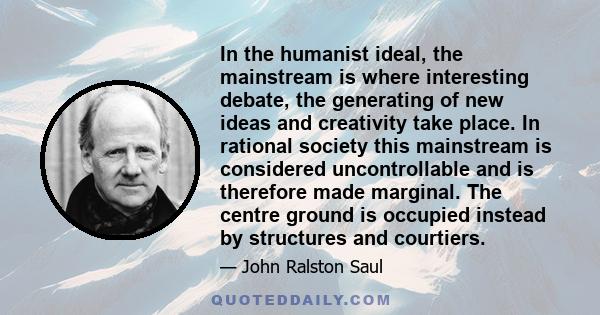 In the humanist ideal, the mainstream is where interesting debate, the generating of new ideas and creativity take place. In rational society this mainstream is considered uncontrollable and is therefore made marginal.