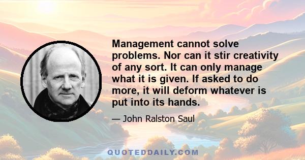 Management cannot solve problems. Nor can it stir creativity of any sort. It can only manage what it is given. If asked to do more, it will deform whatever is put into its hands.