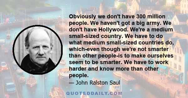 Obviously we don't have 300 million people. We haven't got a big army. We don't have Hollywood. We're a medium small-sized country. We have to do what medium small-sized countries do, which-even though we're not smarter 