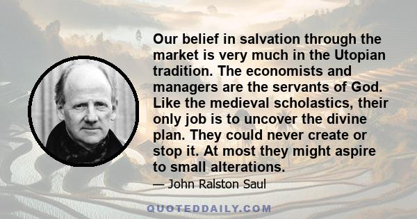 Our belief in salvation through the market is very much in the Utopian tradition. The economists and managers are the servants of God. Like the medieval scholastics, their only job is to uncover the divine plan. They