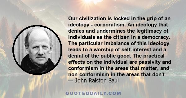 Our civilization is locked in the grip of an ideology - corporatism. An ideology that denies and undermines the legitimacy of individuals as the citizen in a democracy. The particular imbalance of this ideology leads to 