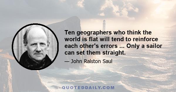 Ten geographers who think the world is flat will tend to reinforce each other's errors ... Only a sailor can set them straight.