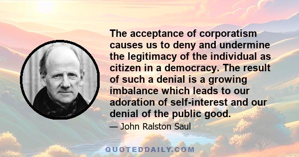 The acceptance of corporatism causes us to deny and undermine the legitimacy of the individual as citizen in a democracy. The result of such a denial is a growing imbalance which leads to our adoration of self-interest