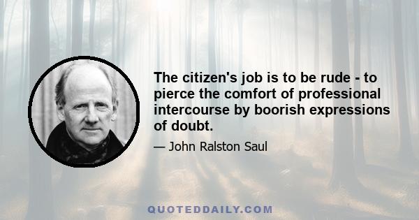 The citizen's job is to be rude - to pierce the comfort of professional intercourse by boorish expressions of doubt.