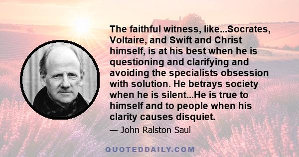 The faithful witness, like...Socrates, Voltaire, and Swift and Christ himself, is at his best when he is questioning and clarifying and avoiding the specialists obsession with solution. He betrays society when he is