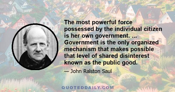 The most powerful force possessed by the individual citizen is her own government. ... Government is the only organized mechanism that makes possible that level of shared disinterest known as the public good.