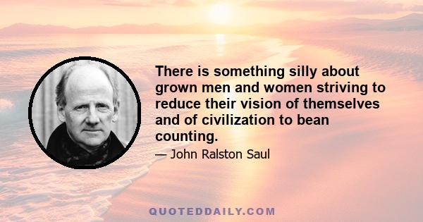 There is something silly about grown men and women striving to reduce their vision of themselves and of civilization to bean counting.