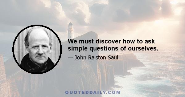 We must discover how to ask simple questions of ourselves.