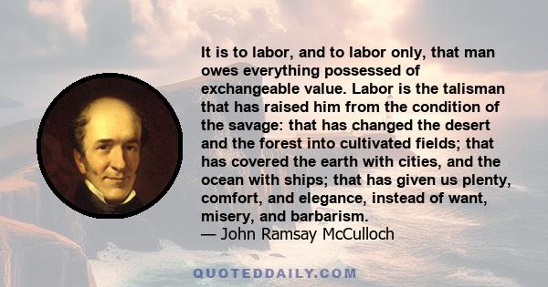 It is to labor, and to labor only, that man owes everything possessed of exchangeable value. Labor is the talisman that has raised him from the condition of the savage: that has changed the desert and the forest into