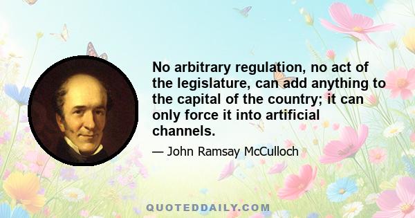 No arbitrary regulation, no act of the legislature, can add anything to the capital of the country; it can only force it into artificial channels.