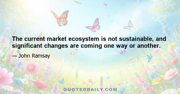 The current market ecosystem is not sustainable, and significant changes are coming one way or another.