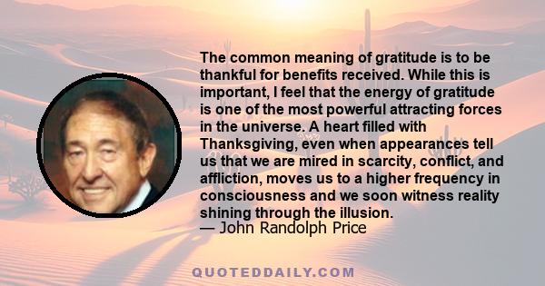 The common meaning of gratitude is to be thankful for benefits received. While this is important, I feel that the energy of gratitude is one of the most powerful attracting forces in the universe. A heart filled with