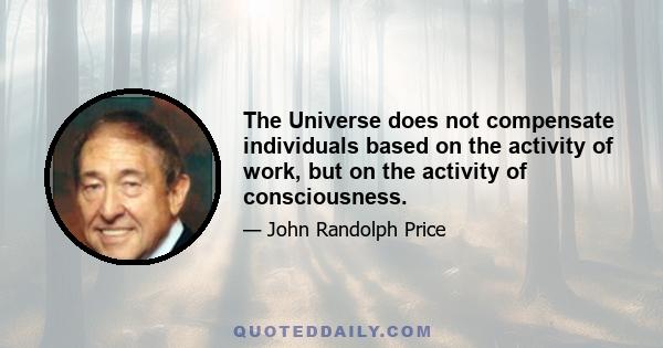 The Universe does not compensate individuals based on the activity of work, but on the activity of consciousness.