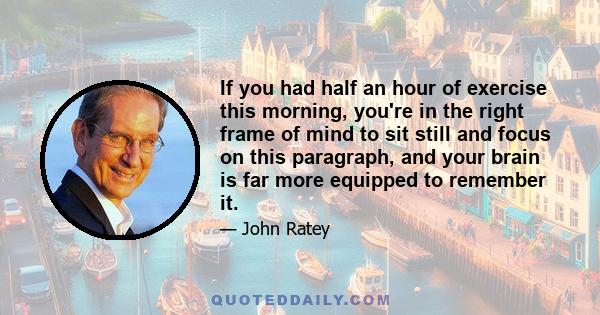 If you had half an hour of exercise this morning, you're in the right frame of mind to sit still and focus on this paragraph, and your brain is far more equipped to remember it.