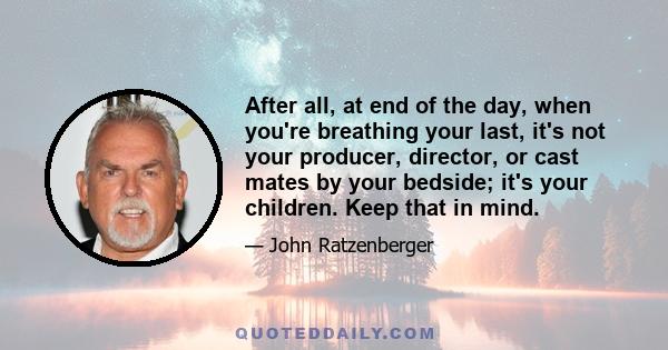 After all, at end of the day, when you're breathing your last, it's not your producer, director, or cast mates by your bedside; it's your children. Keep that in mind.