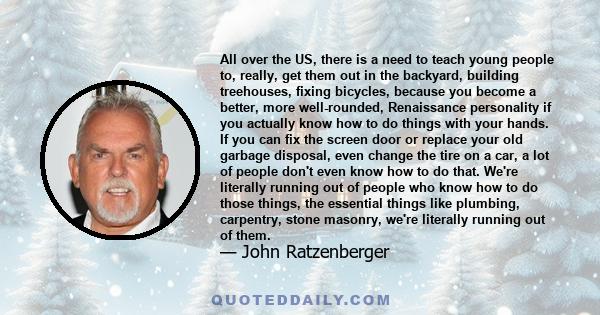 All over the US, there is a need to teach young people to, really, get them out in the backyard, building treehouses, fixing bicycles, because you become a better, more well-rounded, Renaissance personality if you